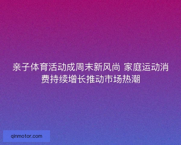 亲子体育活动成周末新风尚 家庭运动消费持续增长推动市场热潮
