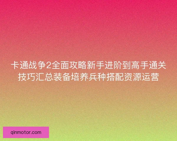 卡通战争2全面攻略新手进阶到高手通关技巧汇总装备培养兵种搭配资源运营